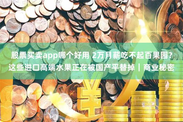 股票买卖app哪个好用 2万月薪吃不起百果园？这些进口高端水果正在被国产平替掉｜商业秘密