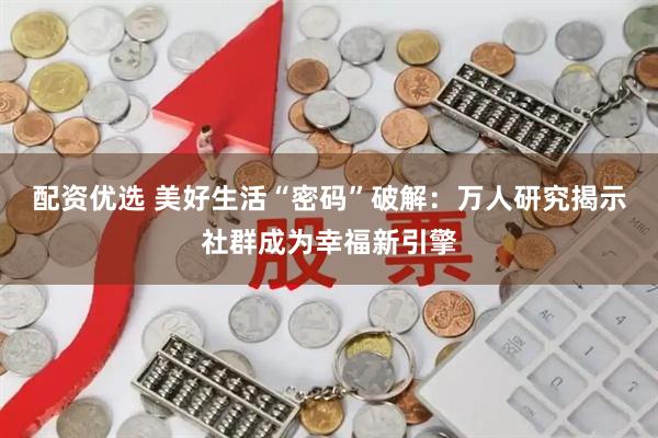 配资优选 美好生活“密码”破解：万人研究揭示社群成为幸福新引擎