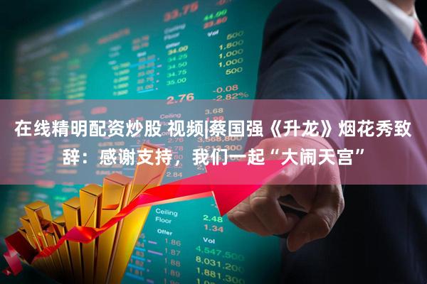 在线精明配资炒股 视频|蔡国强《升龙》烟花秀致辞：感谢支持，我们一起“大闹天宫”