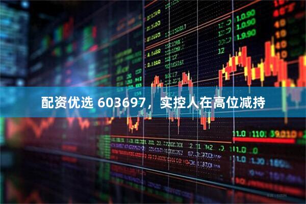 配资优选 603697，实控人在高位减持