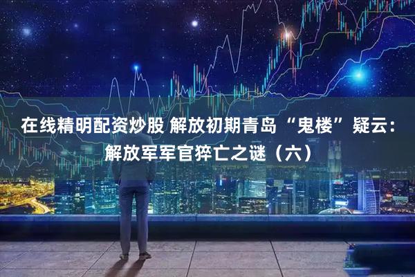 在线精明配资炒股 解放初期青岛 “鬼楼” 疑云：解放军军官猝亡之谜（六）