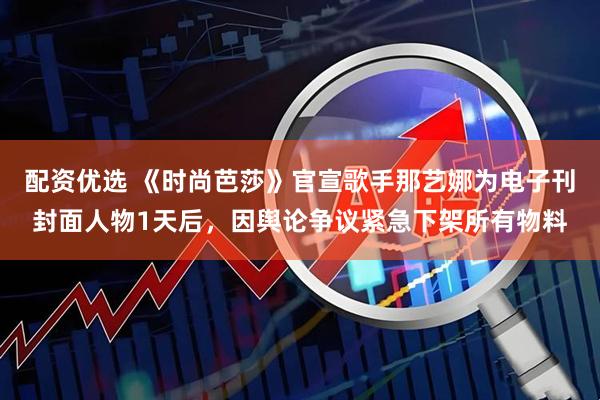 配资优选 《时尚芭莎》官宣歌手那艺娜为电子刊封面人物1天后，因舆论争议紧急下架所有物料