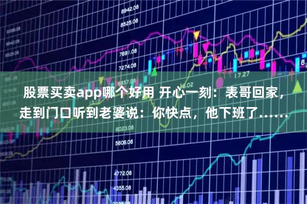 股票买卖app哪个好用 开心一刻：表哥回家，走到门口听到老婆说：你快点，他下班了……