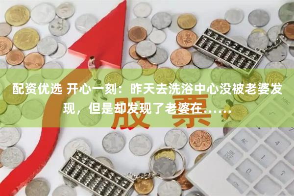 配资优选 开心一刻：昨天去洗浴中心没被老婆发现，但是却发现了老婆在……