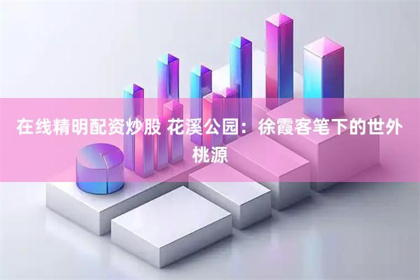 在线精明配资炒股 花溪公园：徐霞客笔下的世外桃源