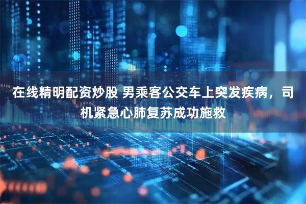 在线精明配资炒股 男乘客公交车上突发疾病，司机紧急心肺复苏成功施救