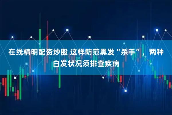在线精明配资炒股 这样防范黑发“杀手”，两种白发状况须排查疾病