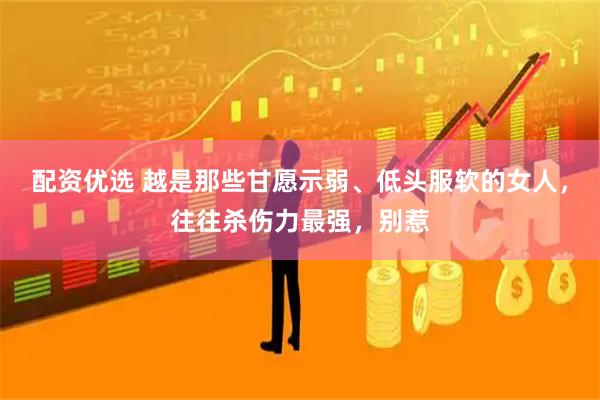 配资优选 越是那些甘愿示弱、低头服软的女人，往往杀伤力最强，别惹