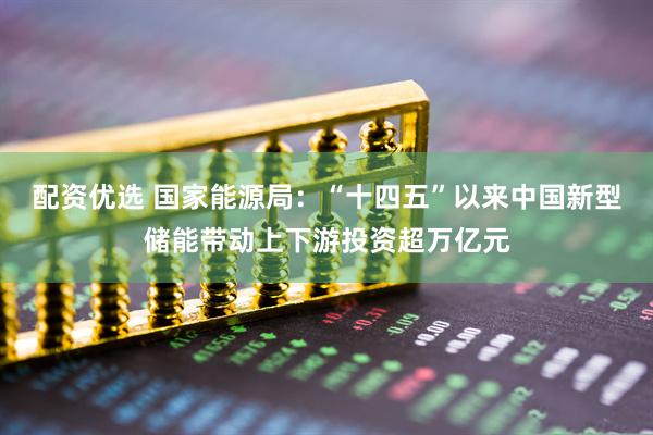 配资优选 国家能源局：“十四五”以来中国新型储能带动上下游投资超万亿元