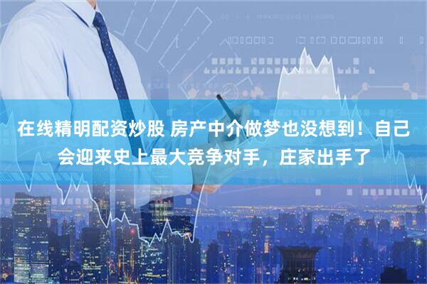 在线精明配资炒股 房产中介做梦也没想到！自己会迎来史上最大竞争对手，庄家出手了