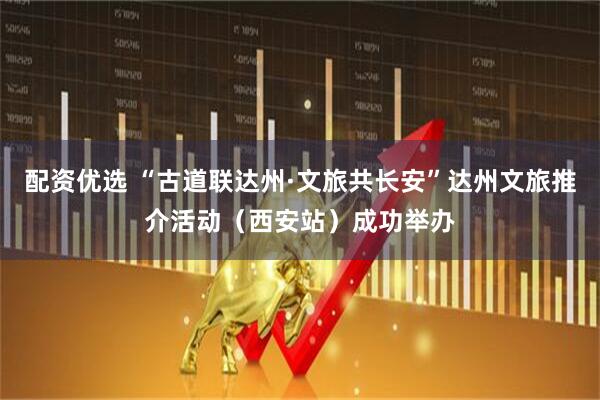 配资优选 “古道联达州·文旅共长安”达州文旅推介活动（西安站）成功举办