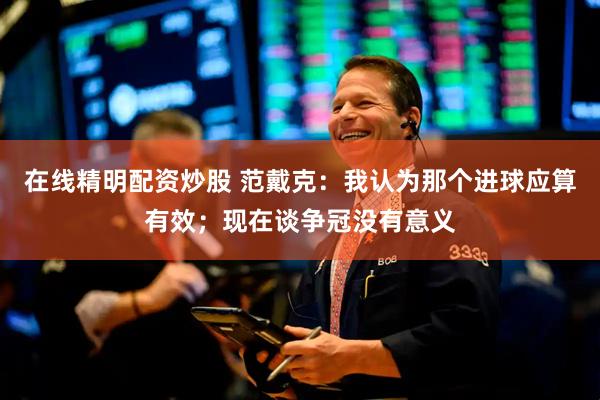 在线精明配资炒股 范戴克：我认为那个进球应算有效；现在谈争冠没有意义