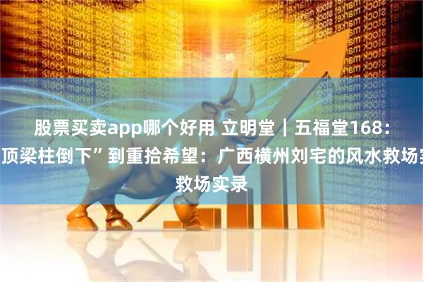 股票买卖app哪个好用 立明堂｜五福堂168：从“顶梁柱倒下”到重拾希望：广西横州刘宅的风水救场实录