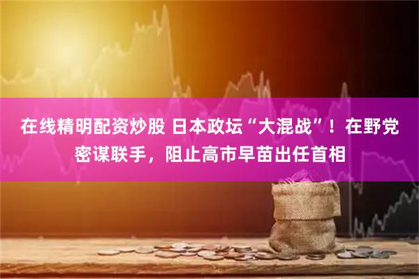 在线精明配资炒股 日本政坛“大混战”！在野党密谋联手，阻止高市早苗出任首相