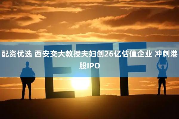 配资优选 西安交大教授夫妇创26亿估值企业 冲刺港股IPO
