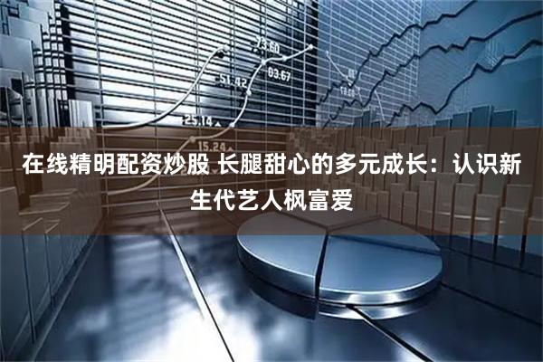 在线精明配资炒股 长腿甜心的多元成长：认识新生代艺人枫富爱