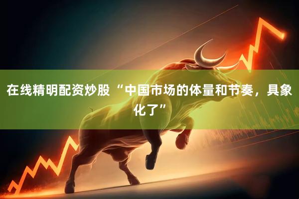 在线精明配资炒股 “中国市场的体量和节奏，具象化了”
