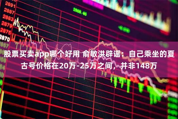 股票买卖app哪个好用 俞敏洪辟谣：自己乘坐的夏古号价格在20万-25万之间，并非148万