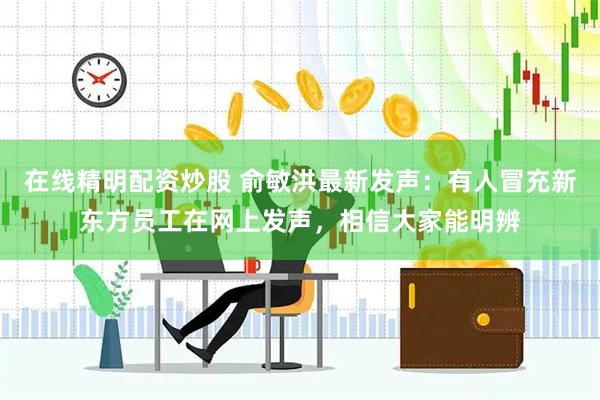 在线精明配资炒股 俞敏洪最新发声：有人冒充新东方员工在网上发声，相信大家能明辨