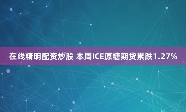 在线精明配资炒股 本周ICE原糖期货累跌1.27%