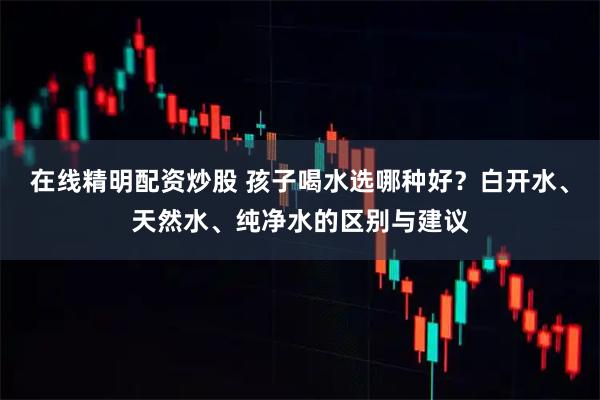 在线精明配资炒股 孩子喝水选哪种好？白开水、天然水、纯净水的区别与建议