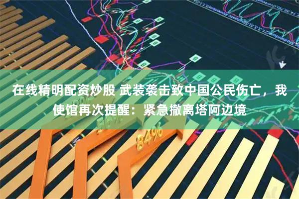 在线精明配资炒股 武装袭击致中国公民伤亡，我使馆再次提醒：紧急撤离塔阿边境