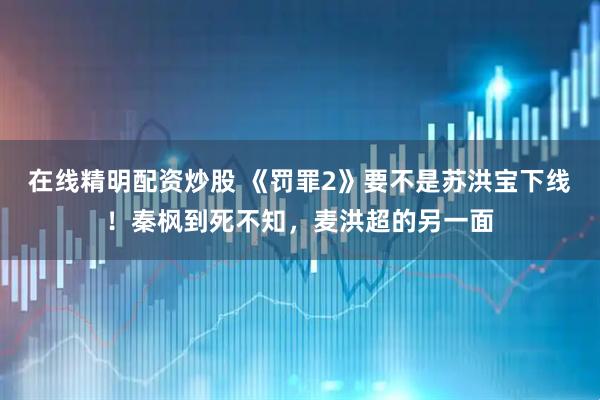 在线精明配资炒股 《罚罪2》要不是苏洪宝下线！秦枫到死不知，麦洪超的另一面