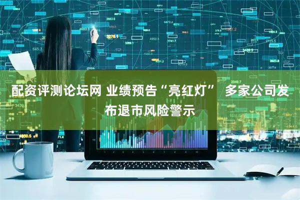 配资评测论坛网 业绩预告“亮红灯”  多家公司发布退市风险警示