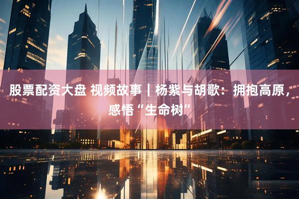 股票配资大盘 视频故事｜杨紫与胡歌：拥抱高原，感悟“生命树”