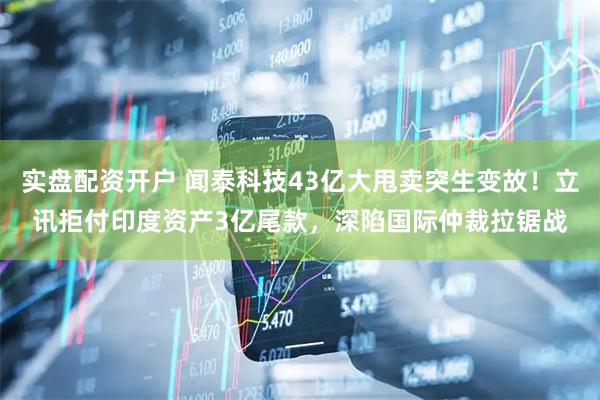 实盘配资开户 闻泰科技43亿大甩卖突生变故！立讯拒付印度资产3亿尾款，深陷国际仲裁拉锯战