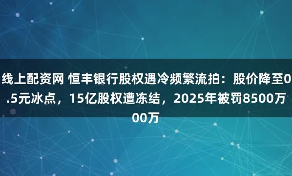 线上配资网 恒丰银行股权遇冷频繁流拍：股价降至0.5元冰点，15亿股权遭冻结，2025年被罚8500万