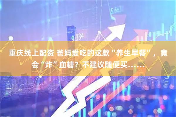 重庆线上配资 爸妈爱吃的这款“养生早餐”，竟会“炸”血糖？不建议随便买……