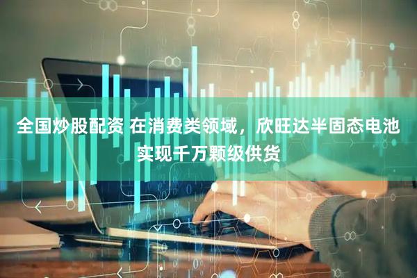 全国炒股配资 在消费类领域，欣旺达半固态电池实现千万颗级供货