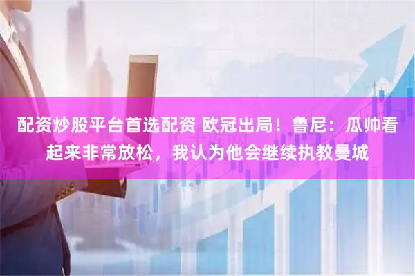 配资炒股平台首选配资 欧冠出局！鲁尼：瓜帅看起来非常放松，我认为他会继续执教曼城
