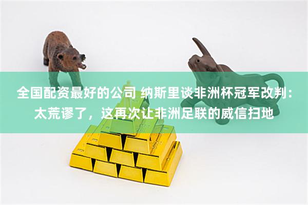 全国配资最好的公司 纳斯里谈非洲杯冠军改判：太荒谬了，这再次让非洲足联的威信扫地