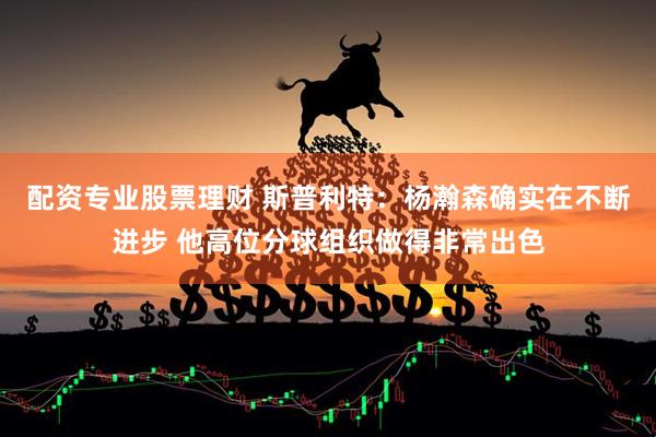 配资专业股票理财 斯普利特：杨瀚森确实在不断进步 他高位分球组织做得非常出色
