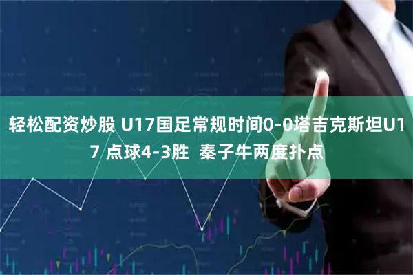 轻松配资炒股 U17国足常规时间0-0塔吉克斯坦U17 点球4-3胜  秦子牛两度扑点