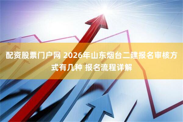 配资股票门户网 2026年山东烟台二建报名审核方式有几种 报名流程详解