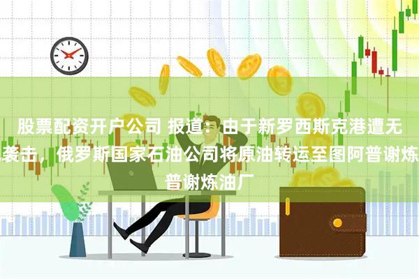 股票配资开户公司 报道：由于新罗西斯克港遭无人机袭击，俄罗斯国家石油公司将原油转运至图阿普谢炼油厂