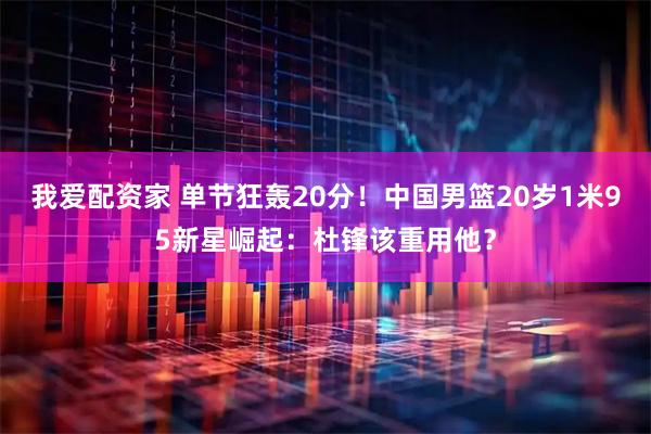 我爱配资家 单节狂轰20分！中国男篮20岁1米95新星崛起：杜锋该重用他？