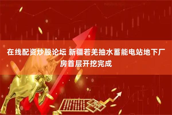 在线配资炒股论坛 新疆若羌抽水蓄能电站地下厂房首层开挖完成