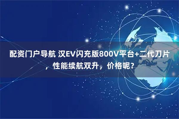 配资门户导航 汉EV闪充版800V平台+二代刀片，性能续航双升，价格呢？