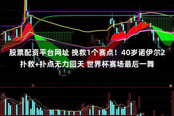 股票配资平台网址 挽救1个赛点！40岁诺伊尔2扑救+扑点无力回天 世界杯赛场最后一舞