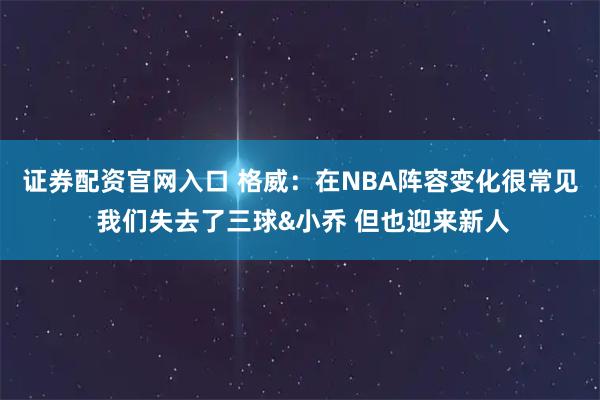 证券配资官网入口 格威：在NBA阵容变化很常见 我们失去了三球&小乔 但也迎来新人